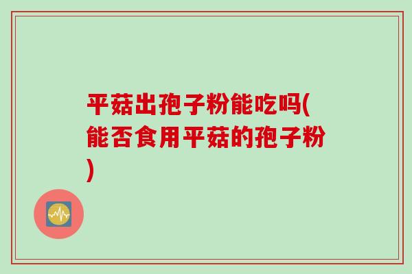 平菇出孢子粉能吃吗(能否食用平菇的孢子粉)