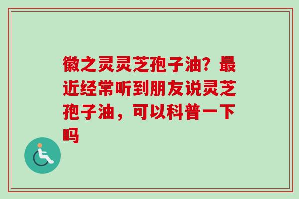 徽之灵灵芝孢子油？最近经常听到朋友说灵芝孢子油，可以科普一下吗