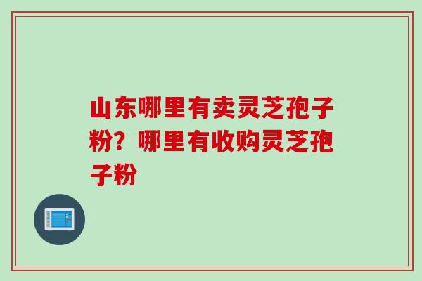 山东哪里有卖灵芝孢子粉？哪里有收购灵芝孢子粉