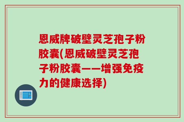 恩威牌破壁灵芝孢子粉胶囊(恩威破壁灵芝孢子粉胶囊——增强免疫力的健康选择)