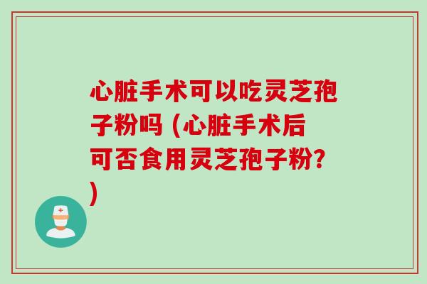 心脏手术可以吃灵芝孢子粉吗 (心脏手术后可否食用灵芝孢子粉？)