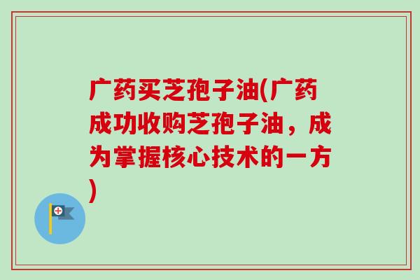 广药买芝孢子油(广药成功收购芝孢子油，成为掌握核心技术的一方)