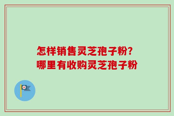 怎样销售灵芝孢子粉？哪里有收购灵芝孢子粉