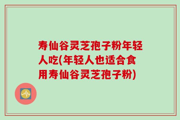 寿仙谷灵芝孢子粉年轻人吃(年轻人也适合食用寿仙谷灵芝孢子粉)