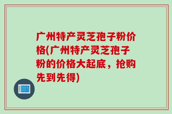 广州特产灵芝孢子粉价格(广州特产灵芝孢子粉的价格大起底，抢购先到先得)