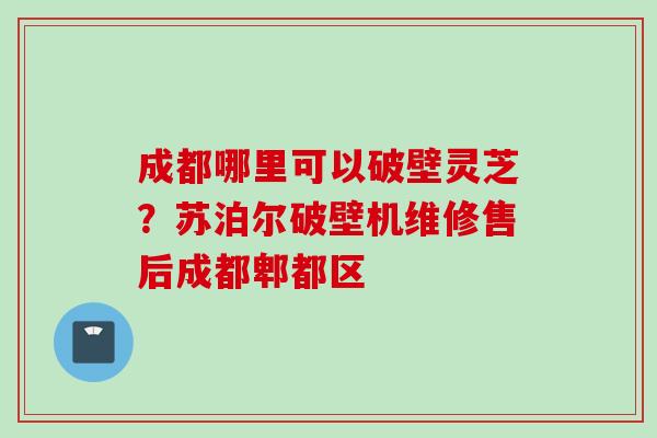 成都哪里可以破壁灵芝？苏泊尔破壁机维修售后成都郫都区