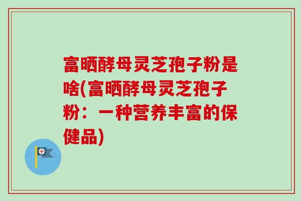 富晒酵母灵芝孢子粉是啥(富晒酵母灵芝孢子粉:一种营养丰富的保健品) 富晒酵母灵芝孢子粉是啥(富晒酵母灵芝孢子粉:一种营养丰富的保健品)
