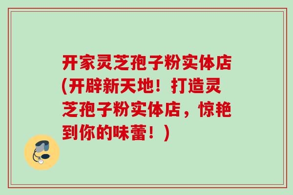 开家灵芝孢子粉实体店(开辟新天地！打造灵芝孢子粉实体店，惊艳到你的味蕾！)