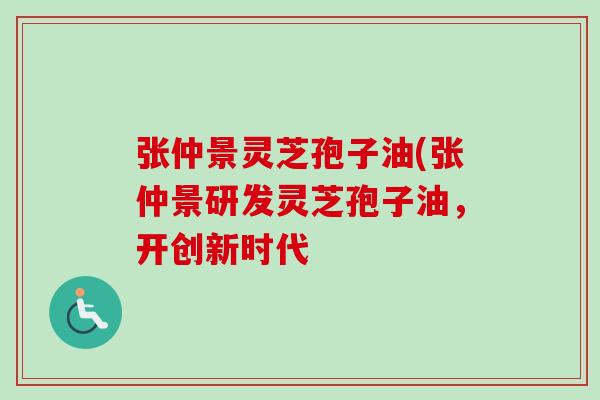 张仲景灵芝孢子油(张仲景研发灵芝孢子油，开创新时代