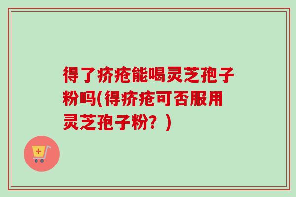 得了疥疮能喝灵芝孢子粉吗(得疥疮可否服用灵芝孢子粉？)