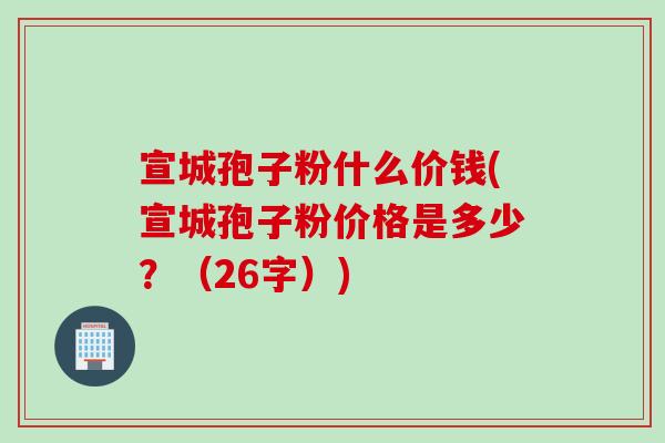 宣城孢子粉什么价钱(宣城孢子粉价格是多少？（26字）)