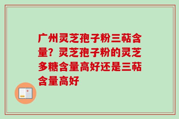 广州灵芝孢子粉三萜含量？灵芝孢子粉的灵芝多糖含量高好还是三萜含量高好