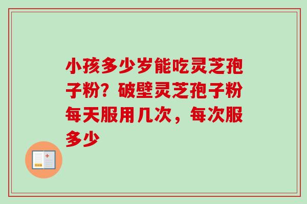 小孩多少岁能吃灵芝孢子粉？破壁灵芝孢子粉每天服用几次，每次服多少