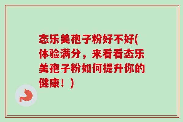 态乐美孢子粉好不好(体验满分，来看看态乐美孢子粉如何提升你的健康！)