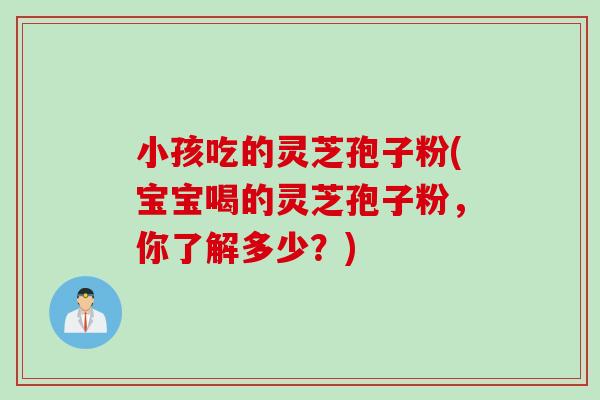 小孩吃的灵芝孢子粉(宝宝喝的灵芝孢子粉，你了解多少？)