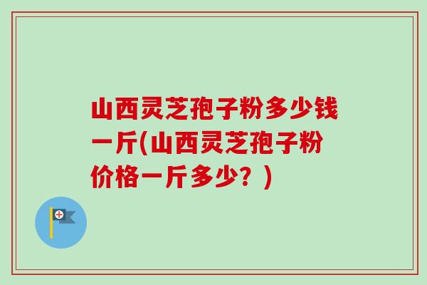 山西灵芝孢子粉多少钱一斤(山西灵芝孢子粉价格一斤多少？)