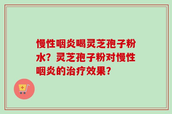 慢性咽炎喝灵芝孢子粉水？灵芝孢子粉对慢性咽炎的治疗效果？