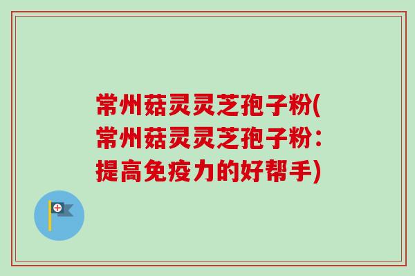 常州菇灵灵芝孢子粉(常州菇灵灵芝孢子粉：提高免疫力的好帮手)