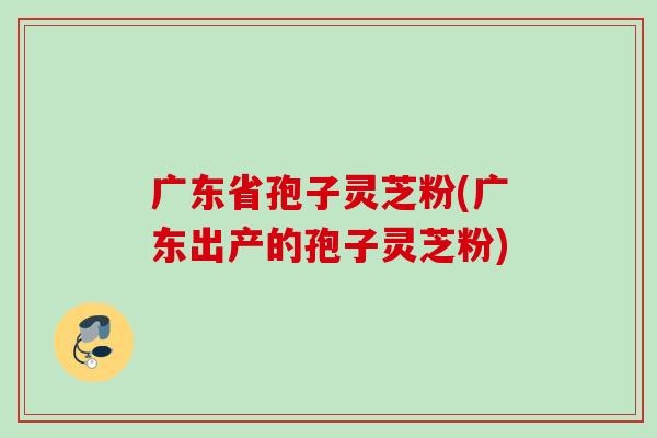 广东省孢子灵芝粉(广东出产的孢子灵芝粉)