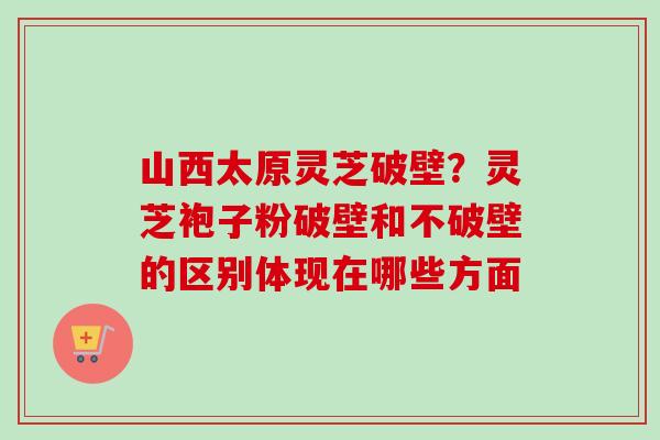 山西太原灵芝破壁？灵芝袍子粉破壁和不破壁的区别体现在哪些方面