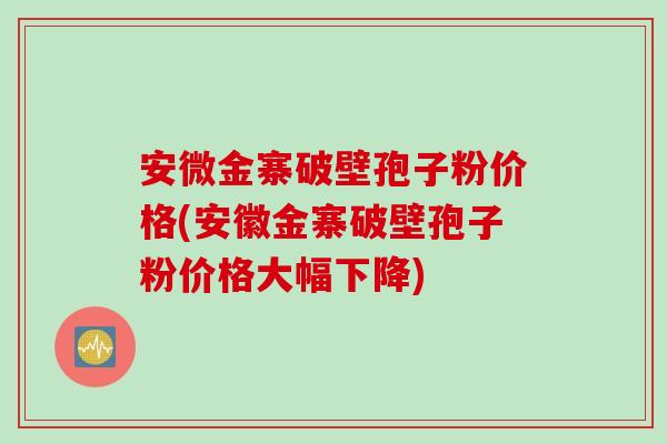 安微金寨破壁孢子粉价格(安徽金寨破壁孢子粉价格大幅下降)