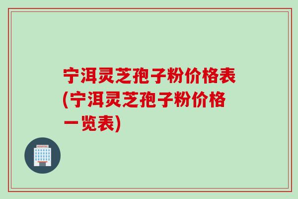 宁洱灵芝孢子粉价格表(宁洱灵芝孢子粉价格一览表)