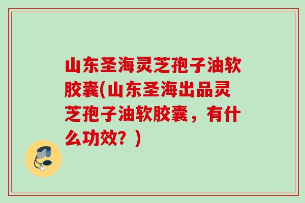 山东圣海灵芝孢子油软胶囊(山东圣海出品灵芝孢子油软胶囊，有什么功效？)