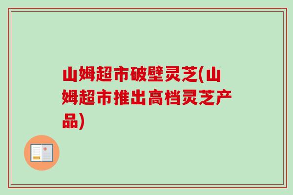 山姆超市破壁灵芝(山姆超市推出高档灵芝产品)