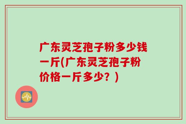 广东灵芝孢子粉多少钱一斤(广东灵芝孢子粉价格一斤多少？)