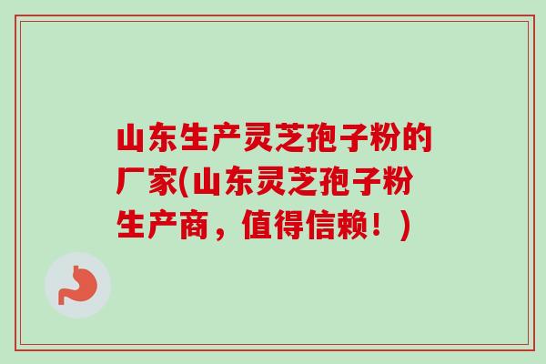 山东生产灵芝孢子粉的厂家(山东灵芝孢子粉生产商，值得信赖！)