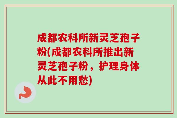 成都农科所新灵芝孢子粉(成都农科所推出新灵芝孢子粉，护理身体从此不用愁)