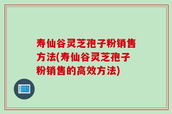 寿仙谷灵芝孢子粉销售方法(寿仙谷灵芝孢子粉销售的高效方法)