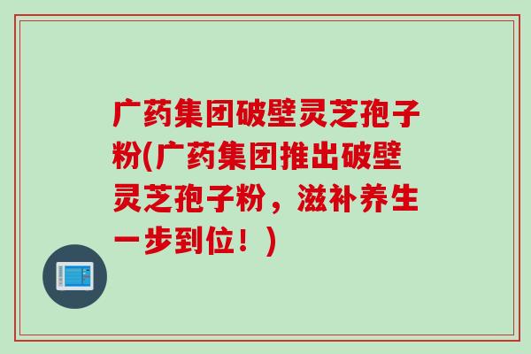 广药集团破壁灵芝孢子粉(广药集团推出破壁灵芝孢子粉，滋补养生一步到位！)