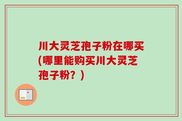 川大灵芝孢子粉在哪买(哪里能购买川大灵芝孢子粉？)