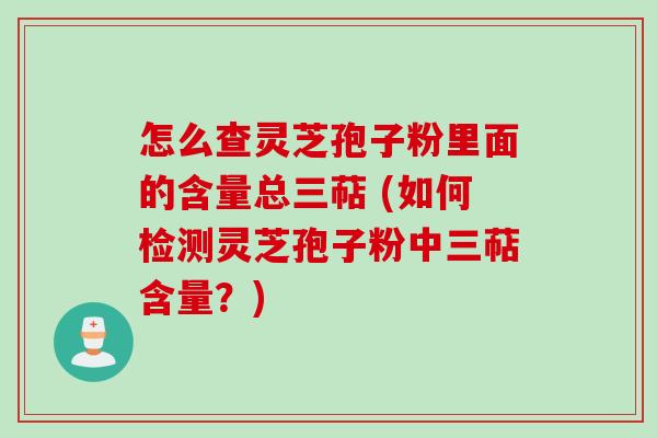 怎么查灵芝孢子粉里面的含量总三萜 (如何检测灵芝孢子粉中三萜含量？)