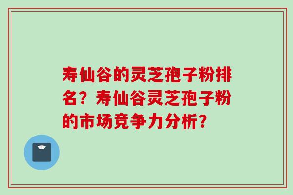 寿仙谷的灵芝孢子粉排名？寿仙谷灵芝孢子粉的市场竞争力分析？
