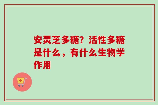 安灵芝多糖？活性多糖是什么，有什么生物学作用