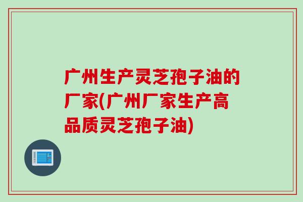 广州生产灵芝孢子油的厂家(广州厂家生产高品质灵芝孢子油)