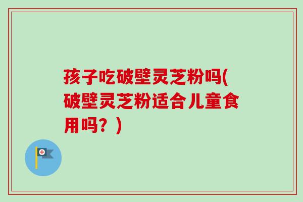 孩子吃破壁灵芝粉吗(破壁灵芝粉适合儿童食用吗？)