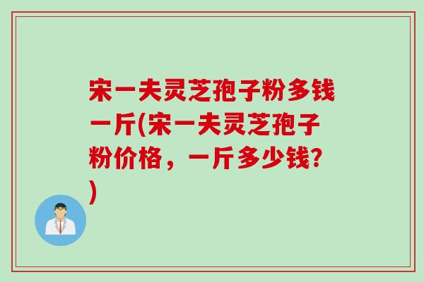 宋一夫灵芝孢子粉多钱一斤(宋一夫灵芝孢子粉价格，一斤多少钱？)