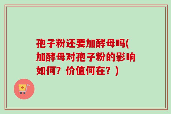 孢子粉还要加酵母吗(加酵母对孢子粉的影响如何？价值何在？)