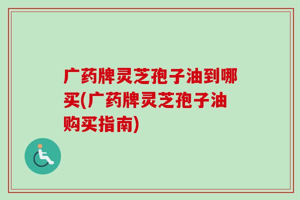 广药牌灵芝孢子油到哪买(广药牌灵芝孢子油购买指南)