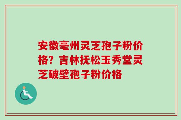 安徽毫州灵芝孢子粉价格？吉林抚松玉秀堂灵芝破壁孢子粉价格