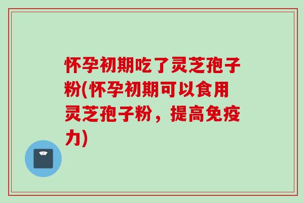 怀孕初期吃了灵芝孢子粉(怀孕初期可以食用灵芝孢子粉，提高免疫力)