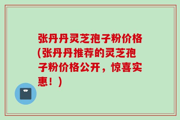 张丹丹灵芝孢子粉价格(张丹丹推荐的灵芝孢子粉价格公开，惊喜实惠！)
