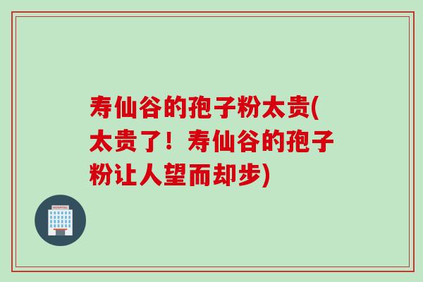 寿仙谷的孢子粉太贵(太贵了!寿仙谷的孢子粉让人望而却步) 寿仙谷的孢子粉太贵(太贵了!寿仙谷的孢子粉让人望而却步)