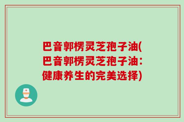 巴音郭楞灵芝孢子油(巴音郭楞灵芝孢子油：健康养生的完美选择)