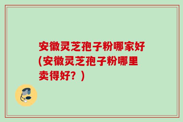 安徽灵芝孢子粉哪家好(安徽灵芝孢子粉哪里卖得好？)