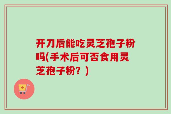 开刀后能吃灵芝孢子粉吗(手术后可否食用灵芝孢子粉？)