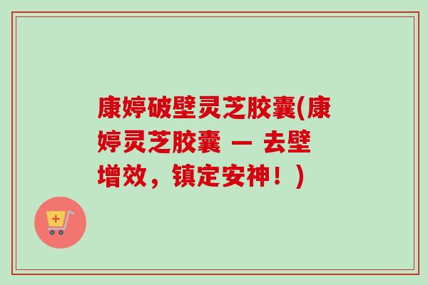 康婷破壁灵芝胶囊(康婷灵芝胶囊 — 去壁增效，镇定安神！)